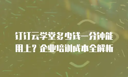 钉钉云学堂多少钱一分钟能用上？企业培训成本全解析