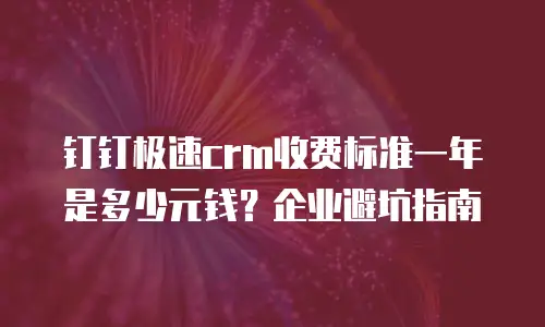 钉钉极速crm收费标准一年是多少元钱？企业避坑指南