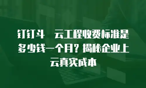 钉钉斗栱云工程收费标准是多少钱一个月？揭秘企业上云真实成本