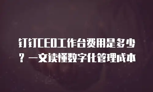 钉钉CEO工作台费用是多少？一文读懂数字化管理成本