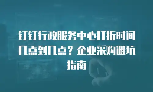 钉钉行政服务中心打折时间几点到几点？企业采购避坑指南