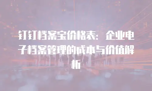 钉钉档案宝价格表：企业电子档案管理的成本与价值解析