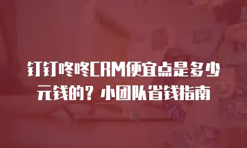 钉钉咚咚CRM便宜点是多少元钱的？小团队省钱指南