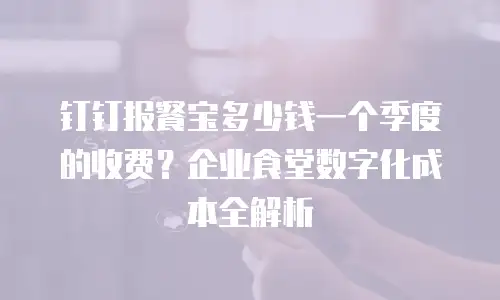 钉钉报餐宝多少钱一个季度的收费？企业食堂数字化成本全解析