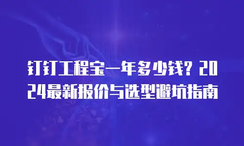 钉钉工程宝一年多少钱？2024最新报价与选型避坑指南