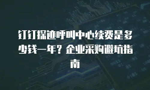 钉钉探迹呼叫中心续费是多少钱一年？企业采购避坑指南