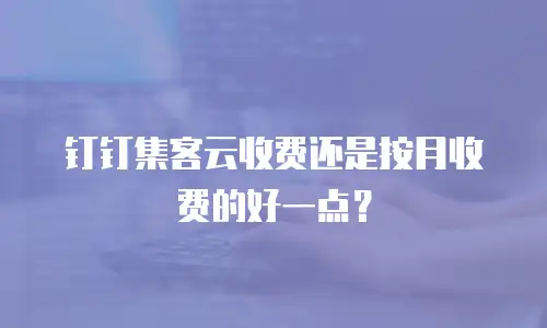 钉钉集客云收费还是按月收费的好一点？
