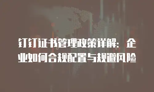 钉钉证书管理政策详解：企业如何合规配置与规避风险