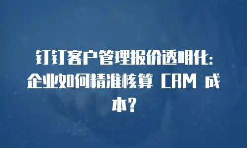 钉钉客户管理报价透明化：企业如何精准核算 CRM 成本？