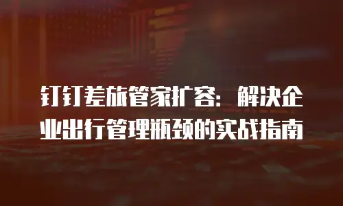 钉钉差旅管家扩容：解决企业出行管理瓶颈的实战指南