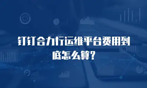 钉钉合力行运维平台费用到底怎么算？