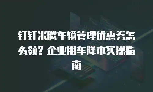 钉钉米腾车辆管理优惠券怎么领？企业用车降本实操指南