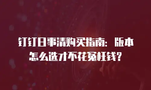 钉钉日事清购买指南：版本怎么选才不花冤枉钱？