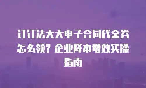 钉钉法大大电子合同代金券怎么领？企业降本增效实操指南