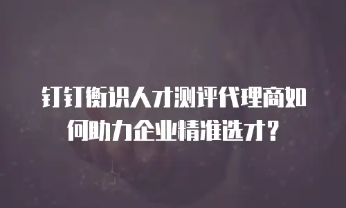 钉钉衡识人才测评代理商如何助力企业精准选才？