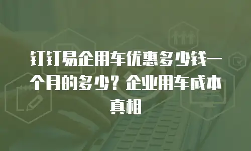 钉钉易企用车优惠多少钱一个月的多少？企业用车成本真相