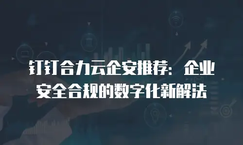 钉钉合力云企安推荐：企业安全合规的数字化新解法