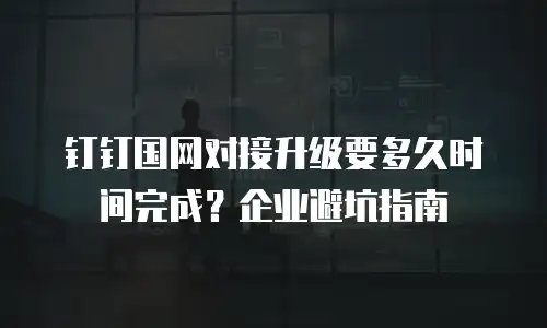 钉钉国网对接升级要多久时间完成？企业避坑指南
