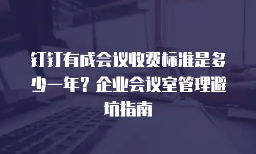 钉钉有成会议收费标准是多少一年？企业会议室管理避坑指南