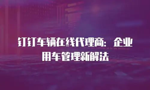 钉钉车辆在线代理商：企业用车管理新解法