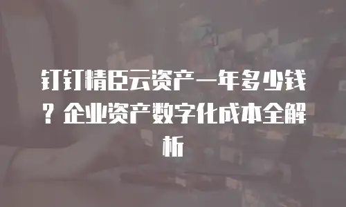钉钉精臣云资产一年多少钱？企业资产数字化成本全解析