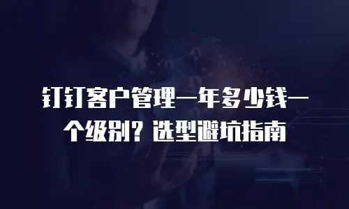 钉钉客户管理一年多少钱一个级别？选型避坑指南