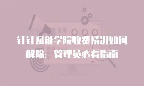 钉钉赋能学院收费情况如何解除：管理员必看指南