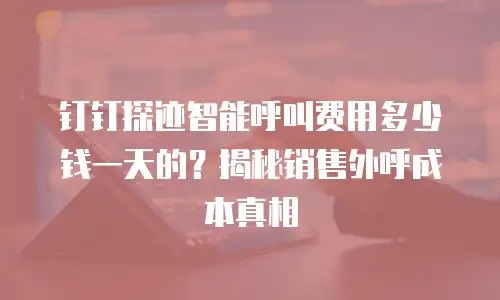 钉钉探迹智能呼叫费用多少钱一天的？揭秘销售外呼成本真相