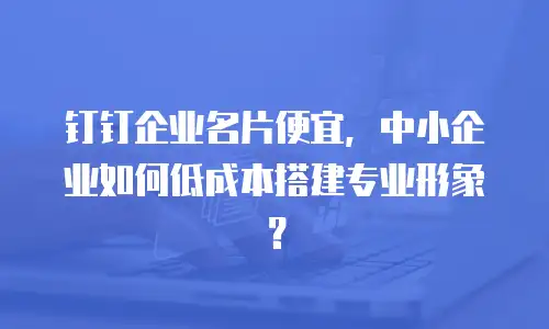 钉钉企业名片便宜，中小企业如何低成本搭建专业形象？