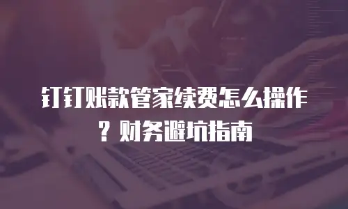 钉钉账款管家续费怎么操作？财务避坑指南
