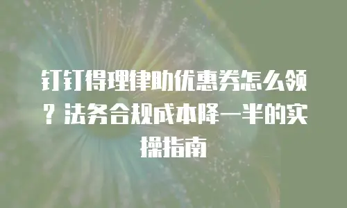 钉钉得理律助优惠券怎么领？法务合规成本降一半的实操指南
