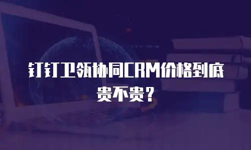 钉钉卫瓴协同CRM价格到底贵不贵？