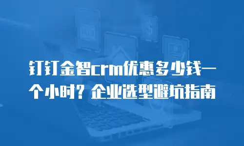 钉钉金智crm优惠多少钱一个小时？企业选型避坑指南