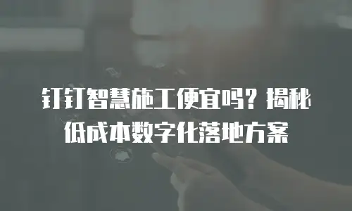 钉钉智慧施工便宜吗？揭秘低成本数字化落地方案