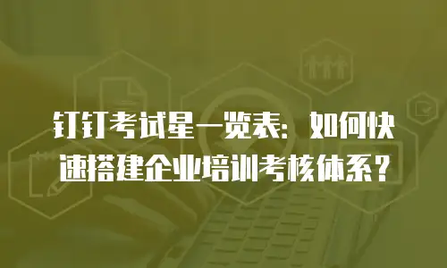 钉钉考试星一览表：如何快速搭建企业培训考核体系？