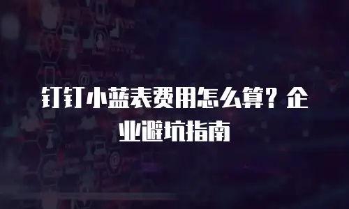 钉钉小蓝表费用怎么算？企业避坑指南