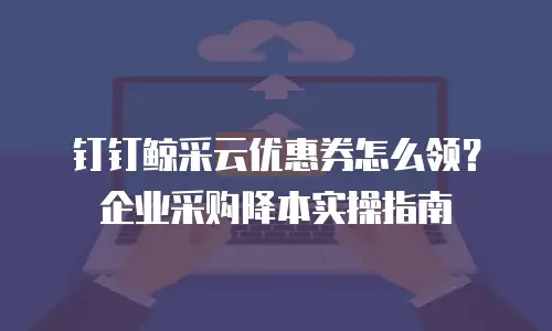 钉钉鲸采云优惠券怎么领？企业采购降本实操指南