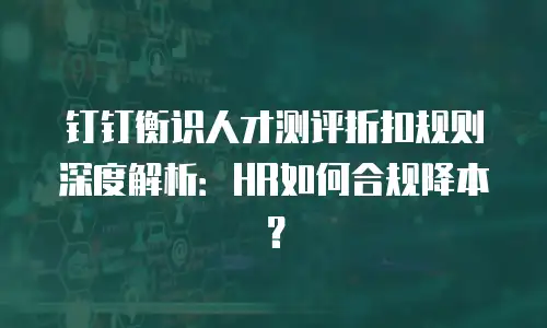 钉钉衡识人才测评折扣规则深度解析：HR如何合规降本？