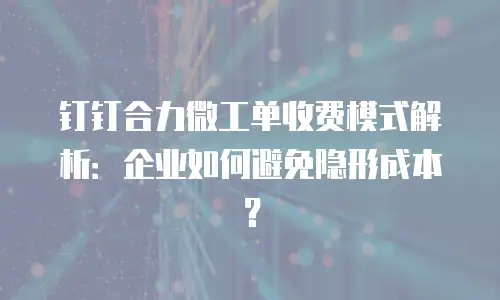 钉钉合力微工单收费模式解析：企业如何避免隐形成本？