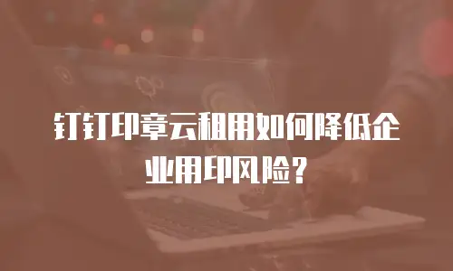 钉钉印章云租用如何降低企业用印风险？