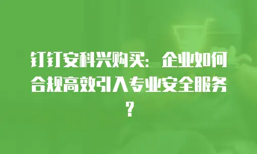 钉钉安科兴购买：企业如何合规高效引入专业安全服务？