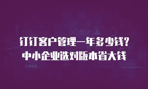 钉钉客户管理一年多少钱？中小企业选对版本省大钱
