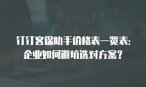 钉钉客保助手价格表一览表：企业如何避坑选对方案？