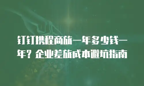 钉钉携程商旅一年多少钱一年？企业差旅成本避坑指南