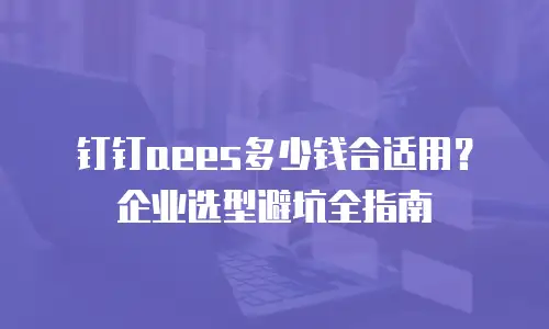 钉钉aees多少钱合适用？企业选型避坑全指南