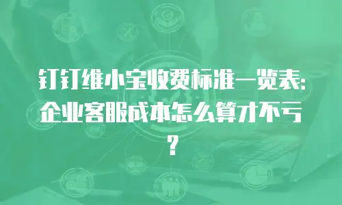 钉钉维小宝收费标准一览表：企业客服成本怎么算才不亏？