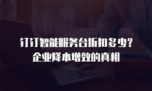钉钉智能服务台折扣多少？企业降本增效的真相