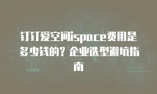 钉钉爱空间ispace费用是多少钱的？企业选型避坑指南