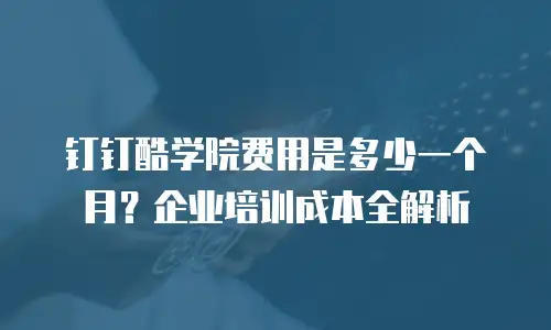 钉钉酷学院费用是多少一个月？企业培训成本全解析