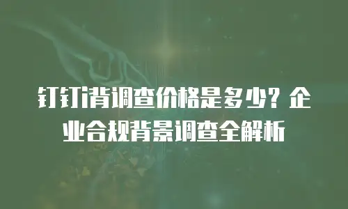 钉钉i背调查价格是多少？企业合规背景调查全解析